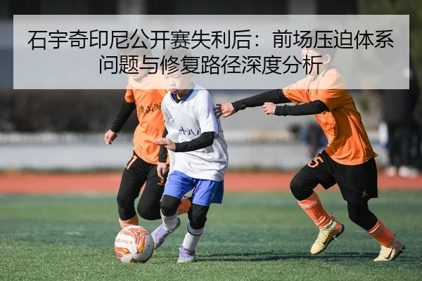 石宇奇印尼公开赛失利后：前场压迫体系问题与修复路径深度分析