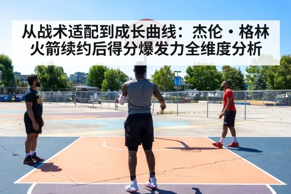 从战术适配到成长曲线：杰伦·格林火箭续约后得分爆发力全维度分析