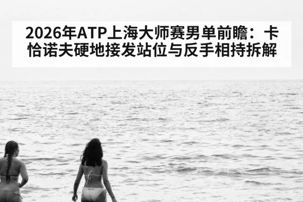 2026年ATP上海大师赛男单前瞻：卡恰诺夫硬地接发站位与反手相持拆解